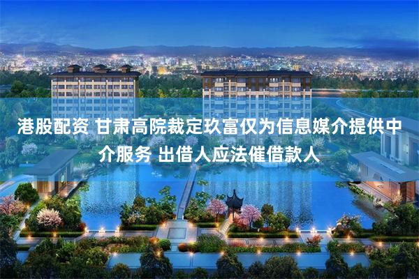 港股配资 甘肃高院裁定玖富仅为信息媒介提供中介服务 出借人应法催借款人
