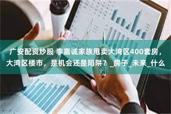 广安配资炒股 李嘉诚家族甩卖大湾区400套房，大湾区楼市，是机会还是陷阱？_房子_未来_什么