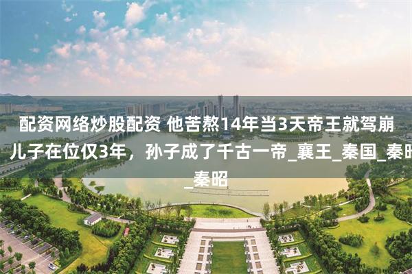 配资网络炒股配资 他苦熬14年当3天帝王就驾崩，儿子在位仅3年，孙子成了千古一帝_襄王_秦国_秦昭