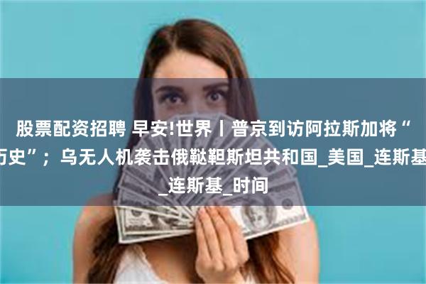 股票配资招聘 早安!世界丨普京到访阿拉斯加将“创造历史”；乌无人机袭击俄鞑靼斯坦共和国_美国_连斯基_时间