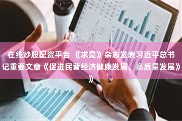在线炒股配资平台 《求是》杂志发表习近平总书记重要文章《促进民营经济健康发展、高质量发展》