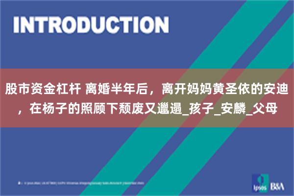 股市资金杠杆 离婚半年后，离开妈妈黄圣依的安迪，在杨子的照顾下颓废又邋遢_孩子_安麟_父母