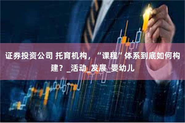 证券投资公司 托育机构，“课程”体系到底如何构建？_活动_发展_婴幼儿