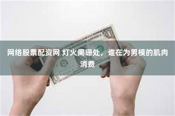 网络股票配资网 灯火阑珊处，谁在为男模的肌肉消费