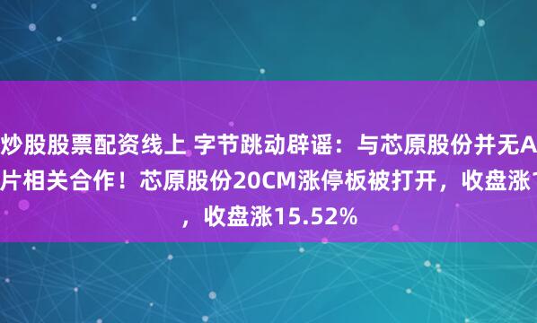炒股股票配资线上 字节跳动辟谣：与芯原股份并无AI算力芯片相关合作！芯原股份20CM涨停板被打开，收盘涨15.52%