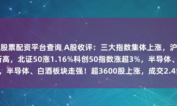 股票配资平台查询 A股收评：三大指数集体上涨，沪指涨超1%续创10年新高，北证50涨1.16%科创50指数涨超3%，半导体、白酒板块走强！超3600股上涨，成交2.45万亿缩量1923亿