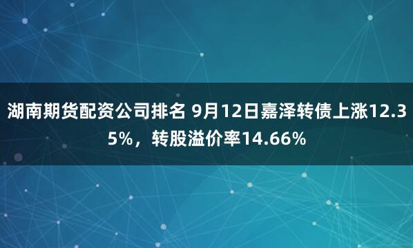 湖南期货配资公司排名 9月12日嘉泽转债上涨12.35%，转股溢价率14.66%