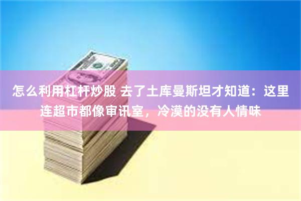 怎么利用杠杆炒股 去了土库曼斯坦才知道：这里连超市都像审讯室，冷漠的没有人情味
