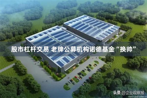 股市杠杆交易 老牌公募机构诺德基金“换帅”