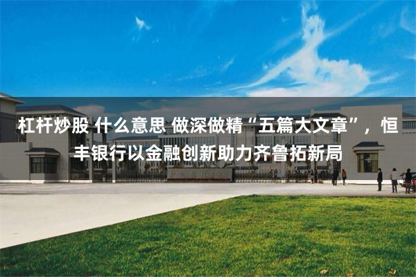 杠杆炒股 什么意思 做深做精“五篇大文章”，恒丰银行以金融创新助力齐鲁拓新局