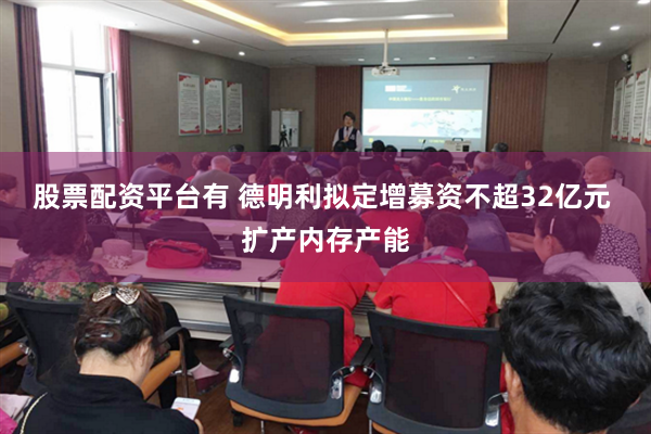 股票配资平台有 德明利拟定增募资不超32亿元 扩产内存产能