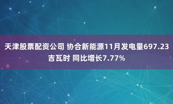 天津股票配资公司 协合新能源11月发电量697.23吉瓦时 同比增长7.77%