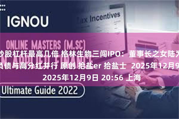 炒股杠杆最高几倍 格林生物三闯IPO：董事长之女陆为股权接力，高负债与高分红并行 原创 拾盐er 拾盐士  2025年12月9日 20:56 上海