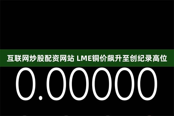 互联网炒股配资网站 LME铜价飙升至创纪录高位