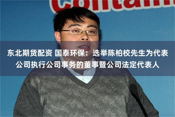 东北期货配资 国泰环保：选举陈柏校先生为代表公司执行公司事务的董事暨公司法定代表人