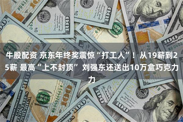 牛股配资 京东年终奖震惊“打工人”！从19薪到25薪 最高“上不封顶” 刘强东还送出10万盒巧克力