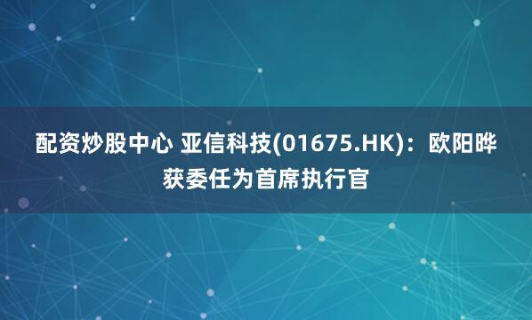 配资炒股中心 亚信科技(01675.HK)：欧阳晔获委任为首席执行官
